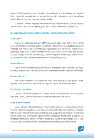 projeto, definição de escopo e atendimento ao cliente, é realizado por um parceiro
local, enquanto a produção e o desenvolvimento são realizados a partir do próprio
núcleo da empresa onde quer que esteja sediada.

     Já existem também empresas brasileiras que estão terceirizando os seus projetos
“terceirizados” para outras regiões, para dessa forma serem mais competitivos.


XI. As principais premissas para se trabalhar com sucesso com o canal

Ancoragem

     Realizar a negociação com um OEM ou parceiro pode levar de três meses a três
anos. Um grande problema é que os funcionários de grandes organizações mudam de
emprego com freqüência e, portanto, as negociações ficam paralisadas e você precisa
recomeçar tudo. Uma forma de contornar isso é ancorar-se a uma parte da organiza-
ção que não seja mutável, por exemplo, a administração ou a fabricação. Dessa manei-
ra você sempre tem um elo permanente com a organização-alvo.

Dependências

     Não se torne dependente de qualquer canal, empresa ou pessoa isolada. Certifique-
se de que pode rescindir contratos e mudar de estratégia conforme seja mais apropriado.

Difusão do risco

     Não coloque todos os seus ovos numa única cesta: certifique-se de que sua estra-
tégia de canal lhe dá uma amplitude de negócios vindos de diferentes fontes.

Construção paulatina

    Construa seu negócio sobre uma série de blocos com base numa fundação sólida.
Não tenha pressa, lembre-se de que você está construindo um futuro.

Evite a exclusividade

      Muitos parceiros de canal procuram obter licença exclusiva. Se um parceiro exclusivo
fracassar na comercialização de seu produto, as vendas sofrerão as conseqüências. Por outro
lado, às vezes é necessário conceder uma licença exclusiva para dar ao parceiro o incentivo de
que ele precisa para comercializar vigorosamente um produto. Muitas vezes os acordos são
limitados em tempo ou âmbito. A melhor regra básica é evitar a exclusividade, mas se você
não tiver outra alternativa vincule-a ao desempenho e limite seu período de tempo.



  Exportação de software e serviços de Tecnologia da Informação - Conceitos Básicos    77
 