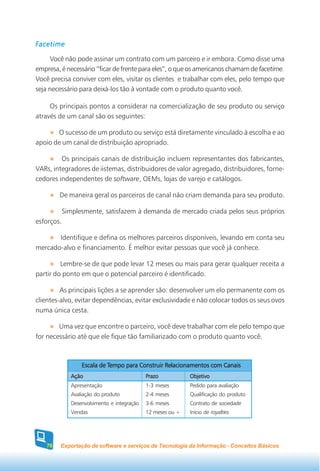 Facetime

     Você não pode assinar um contrato com um parceiro e ir embora. Como disse uma
empresa, é necessário “ficar de frente para eles”, o que os americanos chamam de facetime.
Você precisa conviver com eles, visitar os clientes e trabalhar com eles, pelo tempo que
seja necessário para deixá-los tão à vontade com o produto quanto você.

     Os principais pontos a considerar na comercialização de seu produto ou serviço
através de um canal são os seguintes:

       O sucesso de um produto ou serviço está diretamente vinculado à escolha e ao
apoio de um canal de distribuição apropriado.

         Os principais canais de distribuição incluem representantes dos fabricantes,
VARs, integradores de iistemas, distribuidores de valor agregado, distribuidores, forne-
cedores independentes de software, OEMs, lojas de varejo e catálogos.

         De maneira geral os parceiros de canal não criam demanda para seu produto.

            Simplesmente, satisfazem à demanda de mercado criada pelos seus próprios
esforços.

       Identifique e defina os melhores parceiros disponíveis, levando em conta seu
mercado-alvo e financiamento. É melhor evitar pessoas que você já conhece.

         Lembre-se de que pode levar 12 meses ou mais para gerar qualquer receita a
partir do ponto em que o potencial parceiro é identificado.

         As principais lições a se aprender são: desenvolver um elo permanente com os
clientes-alvo, evitar dependências, evitar exclusividade e não colocar todos os seus ovos
numa única cesta.

        Uma vez que encontre o parceiro, você deve trabalhar com ele pelo tempo que
for necessário até que ele fique tão familiarizado com o produto quanto você.



                            Tempo
                  Escala de Tempo para Construir Relacionamentos com Canais
              Ação                           Prazo           Objetivo
              Apresentação                   1-3 meses       Pedido para avaliação
              Avaliação do produto           2-4 meses       Qualificação do produto
              Desenvolvimento e integração   3-6 meses       Contrato de sociedade
              Vendas                         12 meses ou +   Início de royalties




    78   Exportação de software e serviços de Tecnologia da Informação - Conceitos Básicos
 