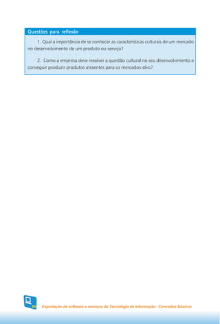 Questões para reflexão

    1. Qual a importância de se conhecer as características culturais de um mercado
no desenvolvimento de um produto ou serviço?

    2. Como a empresa deve resolver a questão cultural no seu desenvolvimento e
conseguir produzir produtos atraentes para os mercados-alvo?




  80   Exportação de software e serviços de Tecnologia da Informação - Conceitos Básicos
 