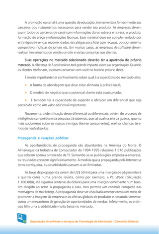 A promoção no canal é uma questão de educação, treinamento e fornecimento aos
parceiros dos instrumentos necessários para vender seu produto. As empresas devem
suprir todos os parceiros de canal com informações claras sobre a empresa, o produto,
formação de preço e informações técnicas. Esse material deve ser complementado por
estratégias de vendas recomendadas, estratégias para lidar com recusas, posicionamento
competitivo, notícias de jornais etc. Em muitos casos, as empresas de software devem
realizar treinamentos de vendas on-site e visitas conjuntas aos clientes.

      Suas operações no mercado selecionado deverão ter a aparência do próprio
mercado. A diferença de fusos horários terá grande impacto sobre sua organização. Quando
os clientes telefonam, esperam conversar com você no horário próprio deles.

     É muito importante ter conhecimento sobre qual é a expectativa do mercado-alvo:

         A forma de abordagem que deve estar alinhada à prática local;

         O modelo de negócio que o potencial cliente está acostumado;

        E também ter a capacidade de expandir e oferecer um diferencial que seja
percebido como um valor adicional importante.

      Novamente, a identificação desse diferencial ou diferenciais, advém do processo de
inteligência competitiva e da pesquisa. Já sabemos, que tal qual na arte da guerra, quanto
mais soubermos sobre os nossos inimigos (leia-se concorrentes), melhor chances tere-
mos de neutralizá-los.

Propaganda e relações públicas

     As oportunidades de propaganda são abundantes na América do Norte. O
Almanaque da Indústria de Computador de 1994-1995 relaciona 1.076 publicações
que cobrem apenas o mercado de TI. Somando-se as publicações empresa-a-empresa,
os resultados crescem significativamente. À medida que a propaganda pela Internet se
torna corriqueira, as possibilidades passam a ser ilimitadas.

      As taxas de propaganda variam de US$ 50 mil para uma inserção de página inteira
a quatro cores numa grande revista, como por exemplo, a PC Week (circulação
1.100.000), até algumas centenas de dólares para uma inserção semelhante num bole-
tim dirigido ao setor. A propaganda é cara, mas permite um controle completo das
mensagens de marketing. A propaganda deve ser vista basicamente como um meio de
promover a imagem da empresa e as ofertas globais de produtos e, secundariamente,
como um mecanismo de geração de oportunidades de vendas. Infelizmente, os anún-
cios têm uma credibilidade muito baixa no mercado.



    82   Exportação de software e serviços de Tecnologia da Informação - Conceitos Básicos
 