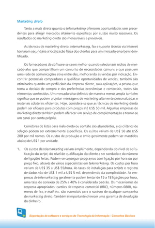 Marketing direto

     Tanto a mala direta quanto o telemarketing oferecem oportunidades sem prece-
dentes para atingir mercados altamente específicos por custos muito razoáveis. Os
resultados do marketing direto são mensuráveis e previsíveis.

      As técnicas de marketing direto, telemarketing, fax e suporte técnico via Internet
tornaram secundária a localização física dos clientes para um mercado-alvo bem iden-
tificado.

     Os fornecedores de software se saem melhor quando selecionam nichos de mer-
cado-alvo que compartilham um conjunto de necessidades comuns e que possuem
uma rede de comunicações ativa entre eles, melhorando as vendas por indicação. En-
contrar potenciais compradores e qualificar oportunidades de vendas, também são
otimizados quando um perfil claro da empresa cliente, suas aplicações, a pessoa que
toma a decisão de compra e das preferências econômicas e comerciais, todos são
elementos conhecidos. Um mercado-alvo definido de maneira menos ampla também
significa que se podem projetar mensagens de marketing altamente personalizadas e
materiais colaterais eficientes. Hoje, considera-se que as técnicas de marketing direto
podem ser eficazes para produtos com preços até US$ 50 mil. Algumas empresas de
marketing direto também podem oferecer um serviço de complementação e tornar-se
um canal por conta própria.

     Corretores de listas para mala direta ou contato são abundantes, e os critérios de
seleção podem ser extremamente específicos. Os custos variam de US$ 50 até US$
200 por mil nomes. Os custos de produção e envio geralmente podem ser mantidos
abaixo de US$ 1 por unidade.

1.    Os custos de telemarketing variam amplamente, dependendo do nível de sofis-
      ticação do script, do nível de qualificação do cliente a ser sondado e do número
      de ligações feitas. Podem-se conseguir programas com ligação por hora ou por
      preço fixo, através de vários especialistas em telemarketing. Os custos por hora
      variam de US$ 35 a US$ 55/hora. As taxas de instalação para scripts e registro
      de dados vão de US$ 1 mil a US$ 5 mil, dependendo da complexidade. As em-
      presas de telemarketing geralmente podem tentar de 15 a 18 ligações por hora,
      uma taxa de conexão de 25% a 40% é considerada padrão. Os mecanismos de
      resposta apropriados, cartões de resposta comercial (BRC), números 0800, nú-
      meros de fax, e-mail etc. são essenciais para o sucesso de qualquer campanha
      de marketing direto. Também é importante oferecer uma garantia de devolução
      do dinheiro.



     84   Exportação de software e serviços de Tecnologia da Informação - Conceitos Básicos
 