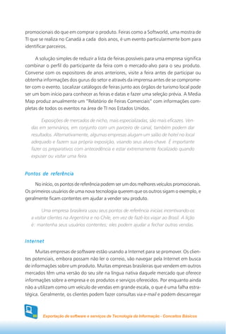 promocionais do que em comprar o produto. Feiras como a Softworld, uma mostra de
TI que se realiza no Canadá a cada dois anos, é um evento particularmente bom para
identificar parceiros.

     A solução simples de reduzir a lista de feiras possíveis para uma empresa significa
combinar o perfil do participante da feira com o mercado-alvo para o seu produto.
Converse com os expositores de anos anteriores, visite a feira antes de participar ou
obtenha informações dos gurus do setor e através da imprensa antes de se comprome-
ter com o evento. Localizar catálogos de feiras junto aos órgãos de turismo local pode
ser um bom início para conhecer as feiras e datas e fazer uma seleção prévia. A Media
Map produz anualmente um “Relatório de Feiras Comerciais” com informações com-
pletas de todos os eventos na área de TI nos Estados Unidos.

         Exposições de mercados de nicho, mais especializadas, são mais eficazes. Ven-
   das em seminários, em conjunto com um parceiro de canal, também podem dar
   resultados. Alternativamente, algumas empresas alugam um salão de hotel no local
   adequado e fazem sua própria exposição, visando seus alvos-chave. É importante
   fazer os preparativos com antecedência e estar extremamente focalizado quando
   expuser ou visitar uma feira.


Pontos de referência

     No início, os pontos de referência podem ser um dos melhores veículos promocionais.
Os primeiros usuários de uma nova tecnologia querem que os outros sigam o exemplo, e
geralmente ficam contentes em ajudar a vender seu produto.

         Uma empresa brasileira usou seus pontos de referência iniciais incentivando-os
   a visitar clientes na Argentina e no Chile, em vez de fazê-los viajar ao Brasil. A lição
   é: mantenha seus usuários contentes; eles podem ajudar a fechar outras vendas.


Internet

     Muitas empresas de software estão usando a Internet para se promover. Os clien-
tes potenciais, embora possam não ler o correio, vão navegar pela Internet em busca
de informações sobre um produto. Muitas empresas brasileiras que vendem em outros
mercados têm uma versão do seu site na língua nativa daquele mercado que oferece
informações sobre a empresa e os produtos e serviços oferecidos. Por enquanto ainda
não a utilizam como um veículo de vendas em grande escala, o que é uma falha estra-
tégica. Geralmente, os clientes podem fazer consultas via e-mail e podem descarregar



   86    Exportação de software e serviços de Tecnologia da Informação - Conceitos Básicos
 