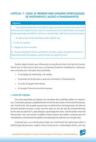 CAPÍTULO 7. COMO SE PREPARAR PARA EXPLORAR OPORTUNIDADES
CAPÍTULO              PREPARAR PARA EXPLORAR
            DE INVESTIMENTO E ACESSO A FINANCIAMENTOS

  Objetivo

     Este capítulo apresenta a descrição de alguns dos tipos e fontes mais comuns de
financiamento disponíveis para que as empresas brasileiras desenvolvam seus proje-
tos de exportação de software, direta ou indiretamente, além de programas de apoio.

      Os tópicos que serão abordados neste capítulo são:

I. Custos do ingresso

II. Opções de financiamento

III. Quais as perguntas básicas que devem ser feitas, após a decisão de financiar o
desenvolvimento de software usando fontes de capital de risco?



    Existem alguns fatores que influenciam na escolha do nível e do tipo de financia-
mento que se deve buscar para que as empresas brasileiras estabeleçam e desenvol-
vam uma base nos mercados-alvo escolhidos:
         A estratégia de marketing e de vendas.

         O período de tempo para o qual será necessário o financiamento.

         O custo de opções alternativas.

         A situação financeira atual da empresa.


I. Custos do ingresso
      Os custos associados ao ingresso nos mercados-alvo escolhidos podem ser expressi-
vos. É necessário planejar cuidadosamente em termos de custeio e financiamento do pro-
jeto. Inicialmente, não se pode esquecer que o investimento é de longo prazo. Os retornos
somente deverão começar a surgir somente após um ano do start do empreendimento
(como visto no capítulo 1), após seleção e capacitação de canais, ciclo de venda e início do
faturamento. Isso, sem contar o trabalho interno anterior de moldar a empresa para ter
mentalidade e comportamento global e de adaptação do software ao mercado-alvo.

     É possível que a via indireta possa exigir um investimento de capital para cobrir a
identificação de parceiros, viagens, feiras comerciais etc. A abordagem direta, com seu



  Exportação de software e serviços de Tecnologia da Informação - Conceitos Básicos   91
 