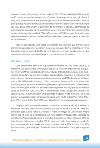 doutores e outros. Os encargos podem variar de TJLP+5% a.a. (taxa cheia) até redução
de 10 pontos percentuais na taxa cheia. O projeto deve ter prazo de execução de até 2
anos, e há uma carência de até 36 meses e prazo de até 120 meses (incluída a carência)
para quitação. O apoio é exclusivo para as fases anteriores à produção e comercialização
(ou seja, P,D&I), mas envolve a possibilidade de financiar a equipe, a contratação de
pesquisadores, aquisição de material de consumo, insumos, máquinas e equipamentos
e outras despesas relacionadas à P,D&I. A Finep cobre até 90% do valor do projeto, mas
exige garantias reais variadas (como aval pessoal e fiança bancária, hipoteca, bloqueio
de recebíveis etc.).

     Pode ser considerada uma opção interessante por empresas que tenham como
oferecer as garantias, em especial em momentos em que a TJLP se encontra em níveis
baixos (de janeiro a junho de 2007 está em 6,5% a.a.) e o projeto atende a diversos dos
quesitos de desconto, podendo chegar a taxas extremamente atrativas.


Juro Zero – Finep

     Com empréstimos sem juros e pagamento dividido em 100 (cem) parcelas, o
Programa Juro Zero oferece condições únicas para o financiamento de micro e peque-
nas empresas(MPEs) inovadoras, com uma redução drástica de burocracia. É um expe-
rimento único da Finep em descentralizar oportunidades e viabilizar o financiamento
para empresas baseadas na economia do conhecimento. As MPEs do setor de software
sempre têm dificuldades em obter crédito especialmente pela carência de ativos reais
que ofereçam as garantias materiais exigidas pelos agentes financeiros. São empresas
baseadas em capital intelectual e não se valem de grandes instalações e equipamentos
caros para executar suas atividades. A compreensão dessa situação fez a Finep criar
esse programa, inicialmente com um orçamento modesto. Neste momento, há cinco
agentes locais credenciados para executar o programa (Porto Digital (PE), Fiemg (MG),
Fiepr (PR), Fapesb (BA) e Acate (SC), com datas limites para submissão de propostas.

     Dirigido a empresas inovadoras com faturamento anual de até R$ 10,5 milhões, o
Programa Juro Zero oferece financiamentos que variam de R$ 100 mil a R$ 900 mil,
corrigidos apenas pelo índice da inflação - Índice de Preços ao Consumidor Amplo
(IPCA). Não há carência, e o empresário começa a pagar no mês seguinte à liberação do
empréstimo. No quesito garantias, a fórmula é a seguinte: os sócios afiançam 20% do
total liberado, há um percentual de 3% do valor concedido destinado a um fundo de
reserva descontado antecipadamente que corresponderá a 30% do total e os 50%
restantes serão garantidos pelo Fundo de Garantia ao Crédito criado pelos agentes
locais.



  Exportação de software e serviços de Tecnologia da Informação - Conceitos Básicos   95
 