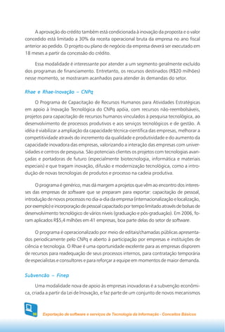 A aprovação do crédito também está condicionada à inovação da proposta e o valor
concedido está limitado a 30% da receita operacional bruta da empresa no ano fiscal
anterior ao pedido. O projeto ou plano de negócio da empresa deverá ser executado em
18 meses a partir da concessão do crédito.

    Essa modalidade é interessante por atender a um segmento geralmente excluído
dos programas de financiamento. Entretanto, os recursos destinados (R$20 milhões)
nesse momento, se mostraram acanhados para atender às demandas do setor.

Rhae e Rhae-Inovação – CNPq

     O Programa de Capacitação de Recursos Humanos para Atividades Estratégicas
em apoio à Inovação Tecnológica do CNPq apóia, com recursos não-reembolsáveis,
projetos para capacitação de recursos humanos vinculados à pesquisa tecnológica, ao
desenvolvimento de processos produtivos e aos serviços tecnológicos e de gestão. A
idéia é viabilizar a ampliação da capacidade técnica-científica das empresas, melhorar a
competitividade através do incremento da qualidade e produtividade e do aumento da
capacidade inovadora das empresas, valorizando a interação das empresas com univer-
sidades e centros de pesquisa. São potenciais clientes os projetos com tecnologias avan-
çadas e portadoras de futuro (especialmente biotecnologia, informática e materiais
especiais) e que tragam inovação, difusão e modernização tecnológica, como a intro-
dução de novas tecnologias de produtos e processo na cadeia produtiva.

     O programa é genérico, mas dá margem a projetos que vêm ao encontro dos interes-
ses das empresas de software que se preparam para exportar: capacitação de pessoal,
introdução de novos processos no dia-a-dia da empresa (internacionalização e localização,
por exemplo) e incorporação de pessoal capacitado por tempo limitado através de bolsas de
desenvolvimento tecnológico de vários níveis (graduação e pós-graduação). Em 2006, fo-
ram aplicados R$5,4 milhões em 41 empresas, boa parte delas do setor de software.

     O programa é operacionalizado por meio de editais/chamadas públicas apresenta-
dos periodicamente pelo CNPq e aberto à participação por empresas e instituições de
ciência e tecnologia. O Rhae é uma oportunidade excelente para as empresas disporem
de recursos para readequação de seus processos internos, para contratação temporária
de especialistas e consultores e para reforçar a equipe em momentos de maior demanda.


Subvencão – Finep

      Uma modalidade nova de apoio às empresas inovadoras é a subvenção econômi-
ca, criada a partir da Lei de Inovação, e faz parte de um conjunto de novos mecanismos



   96   Exportação de software e serviços de Tecnologia da Informação - Conceitos Básicos
 
