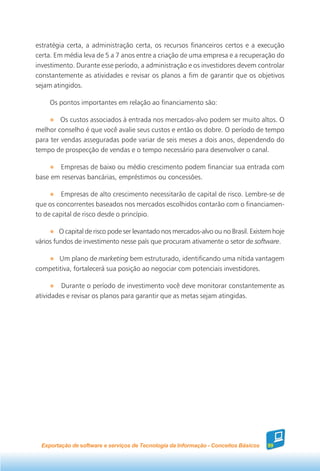 estratégia certa, a administração certa, os recursos financeiros certos e a execução
certa. Em média leva de 5 a 7 anos entre a criação de uma empresa e a recuperação do
investimento. Durante esse período, a administração e os investidores devem controlar
constantemente as atividades e revisar os planos a fim de garantir que os objetivos
sejam atingidos.

     Os pontos importantes em relação ao financiamento são:

         Os custos associados à entrada nos mercados-alvo podem ser muito altos. O
melhor conselho é que você avalie seus custos e então os dobre. O período de tempo
para ter vendas asseguradas pode variar de seis meses a dois anos, dependendo do
tempo de prospecção de vendas e o tempo necessário para desenvolver o canal.

       Empresas de baixo ou médio crescimento podem financiar sua entrada com
base em reservas bancárias, empréstimos ou concessões.

         Empresas de alto crescimento necessitarão de capital de risco. Lembre-se de
que os concorrentes baseados nos mercados escolhidos contarão com o financiamen-
to de capital de risco desde o princípio.

         O capital de risco pode ser levantado nos mercados-alvo ou no Brasil. Existem hoje
vários fundos de investimento nesse país que procuram ativamente o setor de software.

       Um plano de marketing bem estruturado, identificando uma nítida vantagem
competitiva, fortalecerá sua posição ao negociar com potenciais investidores.

         Durante o período de investimento você deve monitorar constantemente as
atividades e revisar os planos para garantir que as metas sejam atingidas.




  Exportação de software e serviços de Tecnologia da Informação - Conceitos Básicos   99
 