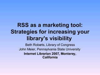 RSS as a marketing tool: Strategies for increasing your library's visibility   Beth Roberts, Library of Congress John Meier, Pennsylvania State University  Internet Librarian 2007, Monterey, California 