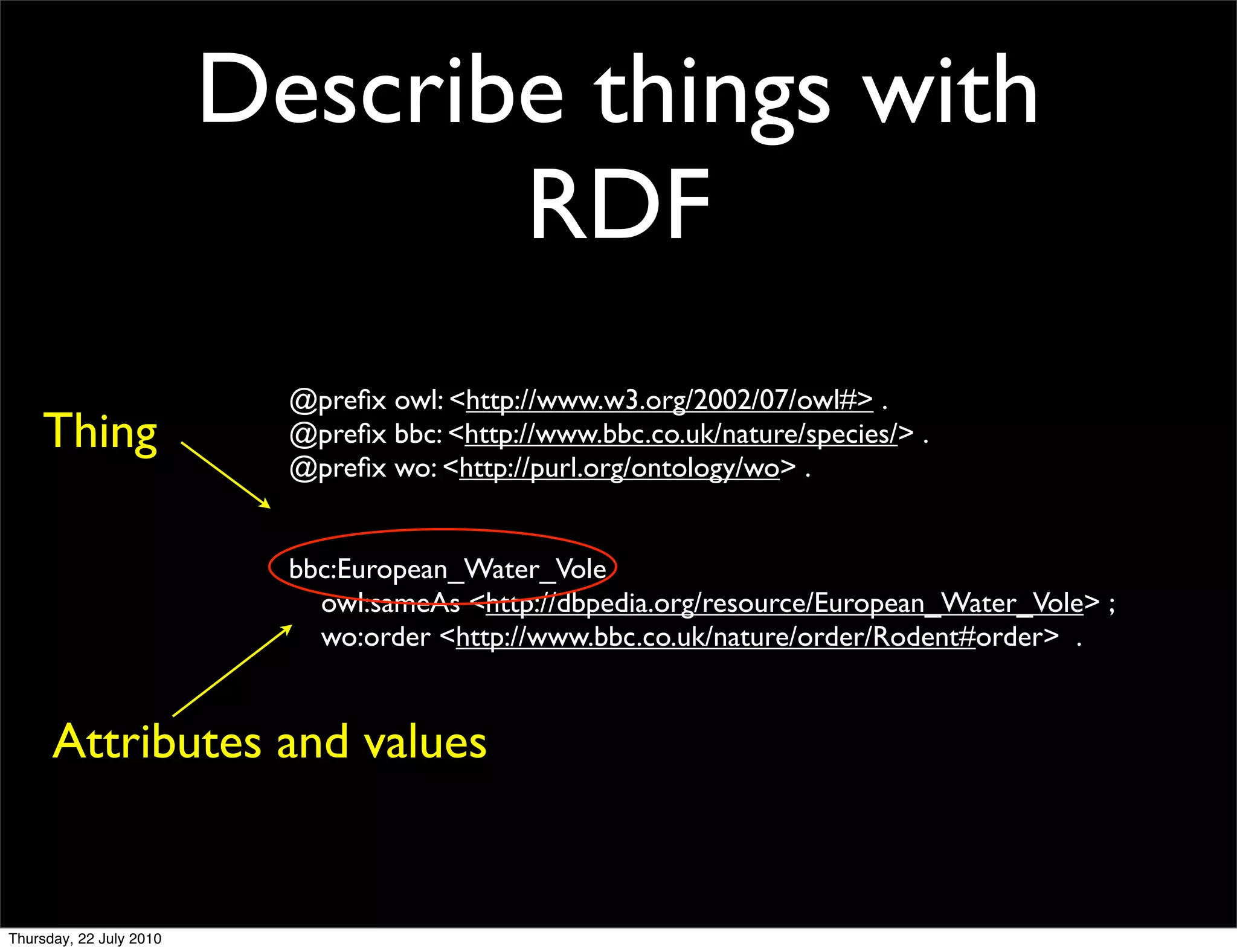 Describe things with
               RDF
           @preﬁx owl: <http://www.w3.org/2002/07/owl#> .
Thing      @preﬁx bbc: <http://www.bbc.co.uk/nature/species/> .
           @preﬁx wo: <http://purl.org/ontology/wo> .


           bbc:European_Water_Vole
             owl:sameAs <http://dbpedia.org/resource/European_Water_Vole> ;
             wo:order <http://www.bbc.co.uk/nature/order/Rodent#order> .


Attributes and values
 