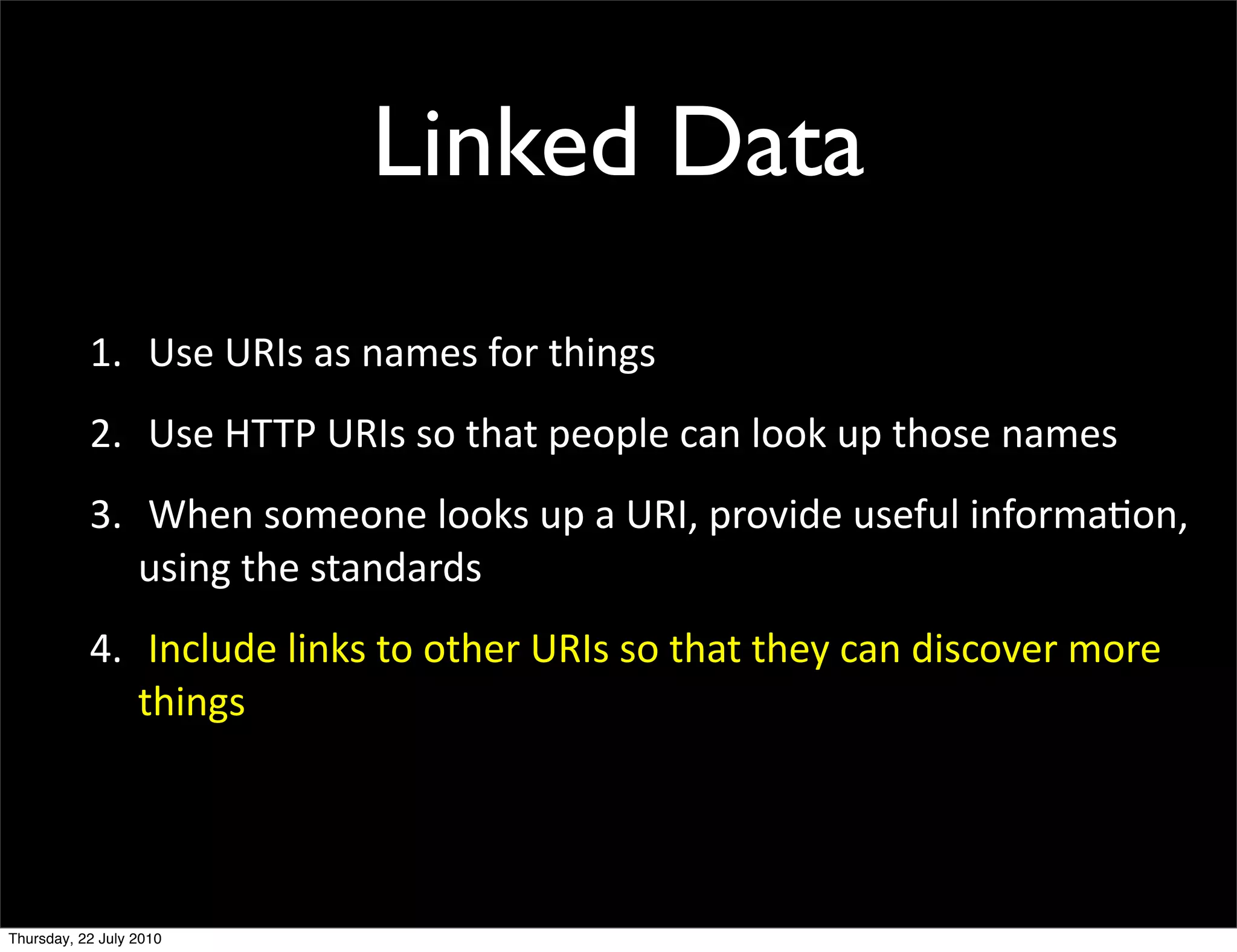 Linked Data
1. Use URIs as names for things
2. Use HTTP URIs so that people can look up those
  names
3. When someone looks up a URI, provide useful
  information, using the standards
4. Include links to other URIs so that they can
 