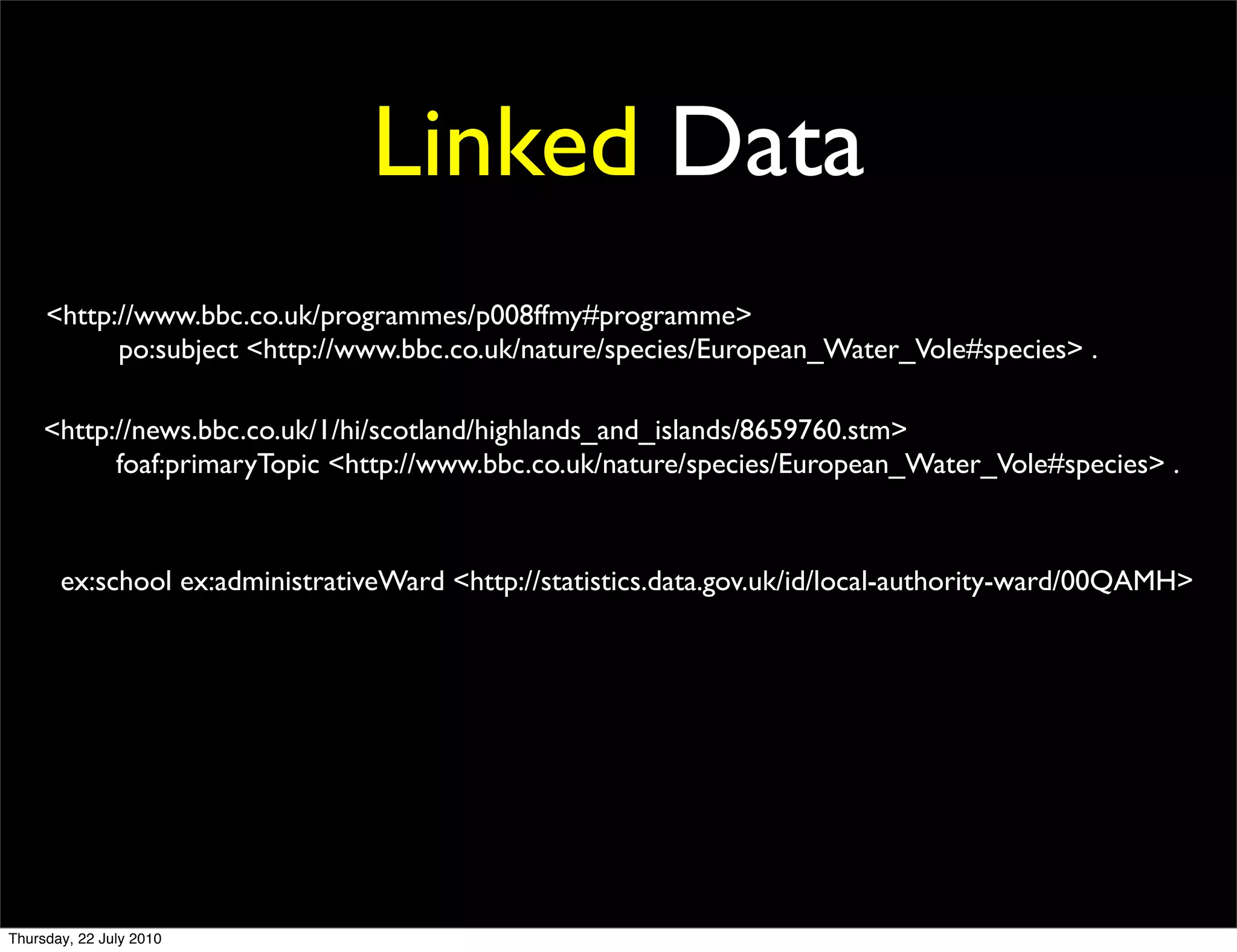 Linked Data
<http://www.bbc.co.uk/programmes/p008ffmy#programme>
      po:subject <http://www.bbc.co.uk/nature/species/European_Water_Vole#species> .

<http://news.bbc.co.uk/1/hi/scotland/highlands_and_islands/8659760.stm>
      foaf:primaryTopic <http://www.bbc.co.uk/nature/species/European_Water_Vole#species> .



 ex:school ex:administrativeWard <http://statistics.data.gov.uk/id/local-authority-ward/00QAMH>
 