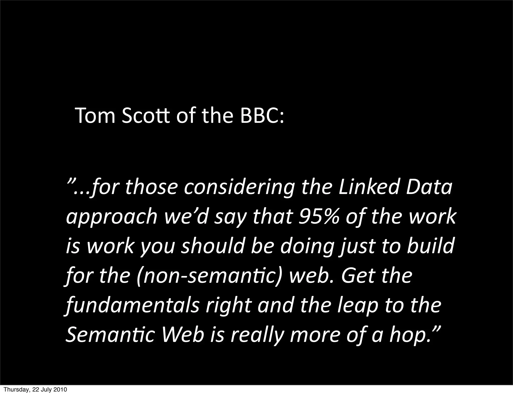 Tom Scott of the BBC:


 ”...for those considering the
  Linked Data approach we’d say
  that 95% of the work is work you
  should be doing just to build for
  the (non-semantic) web. Get the
  fundamentals right and the leap
  to the Semantic Web is really
 