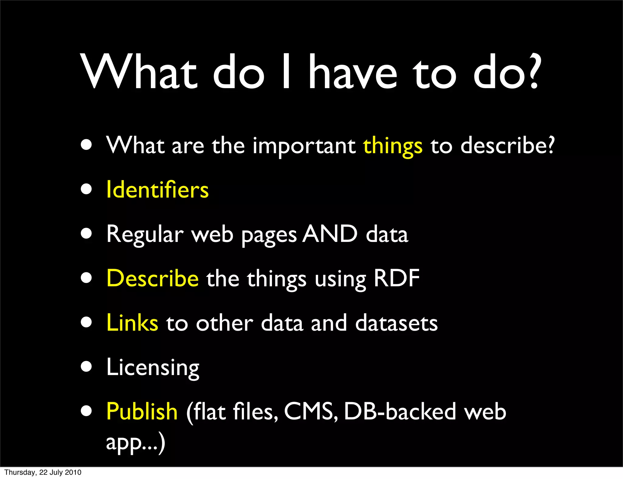 What do I have to do?
• What are the important things to describe?
• Identiﬁers
• Regular web pages AND data
• Describe the things using RDF
• Links to other data and datasets
• Licensing
• Publish (ﬂat ﬁles, CMS, DB-backed web
  app...)
 