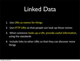 Linked Data
1. Use URIs as names for things
2. Use HTTP URIs so that people can look up those
  names
3. When someone looks up a URI, provide useful
  information, using the standards
4. Include links to other URIs so that they can
 