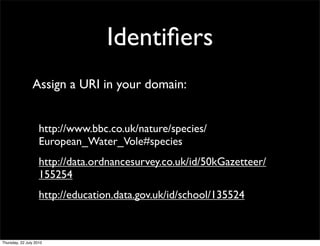 Identiﬁers
Assign a URI in your domain:


 http://www.bbc.co.uk/nature/species/
 European_Water_Vole#species
 http://data.ordnancesurvey.co.uk/id/50kGazetteer/
 155254
 http://education.data.gov.uk/id/school/135524
 