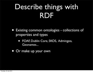 Describe things with
        RDF
• Existing common ontologies - collections of
  properties and types
   •   FOAF, Dublin Core, SKOS, Admingeo,
       Geonames...

• Or make up your own
 