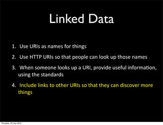 Linked Data
1. Use URIs as names for things
2. Use HTTP URIs so that people can look up those
  names
3. When someone looks up a URI, provide useful
  information, using the standards
4. Include links to other URIs so that they can
 