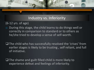 Industry vs. Inferiority
(6-12 yrs. of age)
o During this stage, the child learns to do things well or
correctly in comparison to standard or to others as
he/she tried to develop a sense of self-worth.
The child who has successfully resolved the ‘crises’ from
earlier stages is likely to be trusting , self reliant, and full
of initiative.
The shame and guilt filled child is more likely to
experience defeat and feelings of inferiority.
 