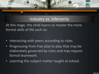 Industry vs. Inferiority
At this stage, the child learns to master the more
formal skills of life such as:
• Interacting with peers according to rules.
• Progressing from free play to play that may be
elaborately governed by rules and may require
formal teamwork.
• Learning the subject matter taught at school.
 