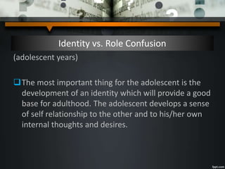 Identity vs. Role Confusion
(adolescent years)
The most important thing for the adolescent is the
development of an identity which will provide a good
base for adulthood. The adolescent develops a sense
of self relationship to the other and to his/her own
internal thoughts and desires.
 