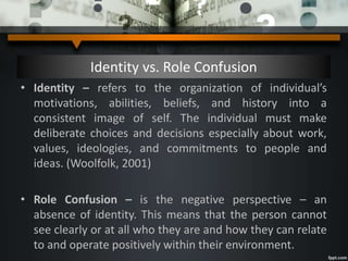Identity vs. Role Confusion
• Identity – refers to the organization of individual’s
motivations, abilities, beliefs, and history into a
consistent image of self. The individual must make
deliberate choices and decisions especially about work,
values, ideologies, and commitments to people and
ideas. (Woolfolk, 2001)
• Role Confusion – is the negative perspective – an
absence of identity. This means that the person cannot
see clearly or at all who they are and how they can relate
to and operate positively within their environment.
 