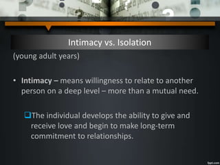 Intimacy vs. Isolation
(young adult years)
• Intimacy – means willingness to relate to another
person on a deep level – more than a mutual need.
The individual develops the ability to give and
receive love and begin to make long-term
commitment to relationships.
 