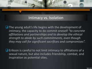Intimacy vs. Isolation
The young adult’s life begins with the development of
intimacy, the capacity to do commit oneself “to concrete
affiliations and partnerships and to develop the ethical
strength to abide by such commitments, even though
they may call for significant sacrifices and compromises”.
Erikson is careful to not limit intimacy to affiliations of a
sexual nature, but also includes friendship, combat, and
inspiration as potential sites.
 