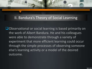 II. Bandura’s Theory of Social Learning
Observational or social learning is based primarily on
the work of Albert Bandura. He and his colleagues
were able to demonstrate through a variety of
experiment that more efficient learning could occur
through the simple processes of observing someone
else’s learning activity or a model of the desired
outcome.
 