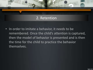 2. Retention
• In order to imitate a behavior, it needs to be
remembered. Once the child’s attention is captured,
then the model of behavior is presented and is then
the time for the child to practice the behavior
themselves.
 