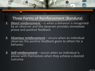 Three Forms of Reinforcement (Bandura)
1. Direct reinforcement – is when a behavior is recognized
by an observer and the observer provides immediate
praise and positive feedback.
2. Vicarious reinforcement – occurs when an individual
observes the positive feedback given to others for a
behavior.
3. Self-reinforcement – occurs when an individual is
please with themselves when they achieve a desired
outcome.
 