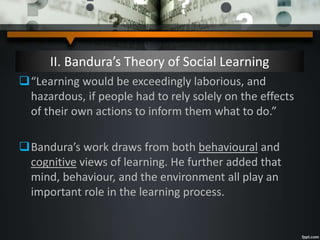 II. Bandura’s Theory of Social Learning
“Learning would be exceedingly laborious, and
hazardous, if people had to rely solely on the effects
of their own actions to inform them what to do.”
Bandura’s work draws from both behavioural and
cognitive views of learning. He further added that
mind, behaviour, and the environment all play an
important role in the learning process.
 
