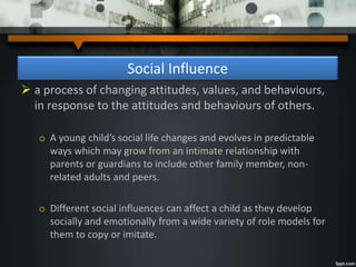 Social Influence
 a process of changing attitudes, values, and behaviours,
in response to the attitudes and behaviours of others.
o A young child’s social life changes and evolves in predictable
ways which may grow from an intimate relationship with
parents or guardians to include other family member, non-
related adults and peers.
o Different social influences can affect a child as they develop
socially and emotionally from a wide variety of role models for
them to copy or imitate.
 