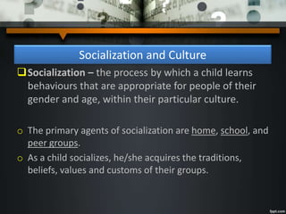 Socialization and Culture
Socialization – the process by which a child learns
behaviours that are appropriate for people of their
gender and age, within their particular culture.
o The primary agents of socialization are home, school, and
peer groups.
o As a child socializes, he/she acquires the traditions,
beliefs, values and customs of their groups.
 