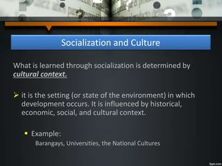 Socialization and Culture
What is learned through socialization is determined by
cultural context.
 it is the setting (or state of the environment) in which
development occurs. It is influenced by historical,
economic, social, and cultural context.
 Example:
Barangays, Universities, the National Cultures
 