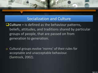 Socialization and Culture
Culture – is defined as the behaviour patterns,
beliefs, attitudes, and traditions shared by particular
groups of people, that are passed on from
generation to generation.
o Cultural groups evolve ‘norms’ of their rules for
acceptable and unacceptable behaviour.
(Santrock, 2002).
 