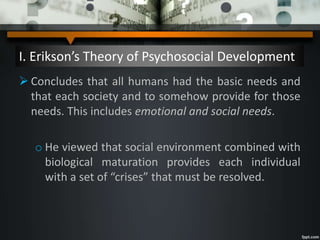 I. Erikson’s Theory of Psychosocial Development
 Concludes that all humans had the basic needs and
that each society and to somehow provide for those
needs. This includes emotional and social needs.
o He viewed that social environment combined with
biological maturation provides each individual
with a set of “crises” that must be resolved.
 