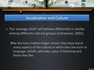 Socialization and Culture
o The ‘average child’ will behave differently in similar
among different cultural groups (Lefrancios, 2001).
By the time children begin school, they have learnt
many aspects of the culture in which they live such as
language, beliefs, attitudes, ways of behaving and
foods they like.
 