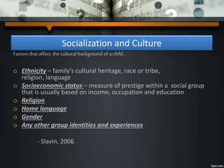 Socialization and Culture
Factors that affect the cultural background of a child.
o Ethnicity – family’s cultural heritage, race or tribe,
religion, language
o Socioeconomic status – measure of prestige within a social group
that is usually based on income, occupation and education
o Religion
o Home language
o Gender
o Any other group identities and experiences
- Slavin, 2006
 