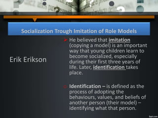 Socialization Trough Imitation of Role Models
 He believed that imitation
(copying a model) is an important
way that young children learn to
become socialized, especially
during their first three years of
life. Later, identification takes
place.
o Identification – is defined as the
process of adopting the
behaviours, values, and beliefs of
another person (their model) –
identifying what that person.
Erik Erikson
 