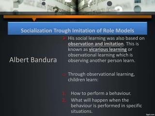 Socialization Trough Imitation of Role Models
 His social learning was also based on
observation and imitation. This is
known as vicarious learning or
observational learning which is
observing another person learn.
o Through observational learning,
children learn:
1. How to perform a behaviour.
2. What will happen when the
behaviour is performed in specific
situations.
Albert Bandura
 