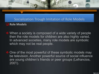 Socialization Trough Imitation of Role Models
 Role Models
 When a society is composed of a wide variety of people
then the role models for children are also highly varied.
In advanced societies, many role models are symbolic
which may not be real people.
 One of the most powerful of these symbolic models may
be television. Another powerful source of social influence
are young children’s friends or peer groups (Lefrancios,
2001).
 