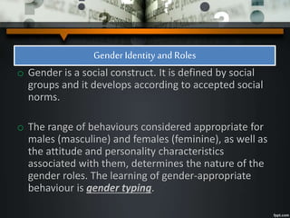 Gender Identity and Roles
o Gender is a social construct. It is defined by social
groups and it develops according to accepted social
norms.
o The range of behaviours considered appropriate for
males (masculine) and females (feminine), as well as
the attitude and personality characteristics
associated with them, determines the nature of the
gender roles. The learning of gender-appropriate
behaviour is gender typing.
 