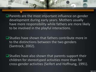 Parents are the most important influence on gender
development during early years. Mothers usually
have more responsibility while fathers are more likely
to be involved in the playful interactions.
Studies have shown that fathers contribute more in
to the distinctions between the two genders
(Santrock, 2002).
Studies have also shown that parents support their
children for stereotyped activities more than for
cross-gender activities (Seifert and Hoffnung, 1991).
 