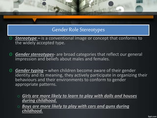 Gender Role Stereotypes
ʘ Stereotype – is a conventional image or concept that conforms to
the widely accepted type.
ʘ Gender stereotypes- are broad categories that reflect our general
impression and beliefs about males and females.
ʘ Gender typing – when children become aware of their gender
identity and its meaning, they actively participate in organizing their
behaviours and their environments to conform to gender
appropriate patterns.
o Girls are more likely to learn to play with dolls and houses
during childhood.
o Boys are more likely to play with cars and guns during
childhood.
 