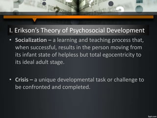 I. Erikson’s Theory of Psychosocial Development
• Socialization – a learning and teaching process that,
when successful, results in the person moving from
its infant state of helpless but total egocentricity to
its ideal adult stage.
• Crisis – a unique developmental task or challenge to
be confronted and completed.
 
