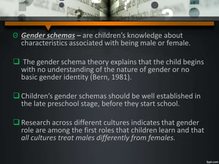 ʘ Gender schemas – are children’s knowledge about
characteristics associated with being male or female.
 The gender schema theory explains that the child begins
with no understanding of the nature of gender or no
basic gender identity (Bern, 1981).
Children’s gender schemas should be well established in
the late preschool stage, before they start school.
Research across different cultures indicates that gender
role are among the first roles that children learn and that
all cultures treat males differently from females.
 