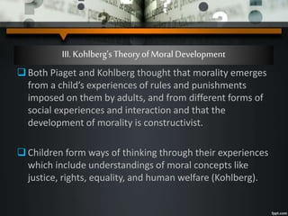 III. Kohlberg’sTheory ofMoral Development
Both Piaget and Kohlberg thought that morality emerges
from a child’s experiences of rules and punishments
imposed on them by adults, and from different forms of
social experiences and interaction and that the
development of morality is constructivist.
Children form ways of thinking through their experiences
which include understandings of moral concepts like
justice, rights, equality, and human welfare (Kohlberg).
 