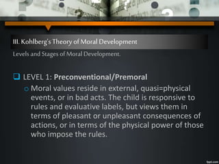 III. Kohlberg’sTheory ofMoral Development
Levels and Stages of Moral Development.
 LEVEL 1: Preconventional/Premoral
o Moral values reside in external, quasi=physical
events, or in bad acts. The child is responsive to
rules and evaluative labels, but views them in
terms of pleasant or unpleasant consequences of
actions, or in terms of the physical power of those
who impose the rules.
 