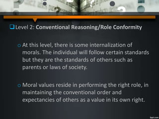 Level 2: Conventional Reasoning/Role Conformity
o At this level, there is some internalization of
morals. The individual will follow certain standards
but they are the standards of others such as
parents or laws of society.
o Moral values reside in performing the right role, in
maintaining the conventional order and
expectancies of others as a value in its own right.
 