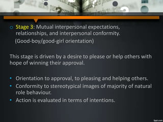 o Stage 3: Mutual interpersonal expectations,
relationships, and interpersonal conformity.
(Good-boy/good-girl orientation)
This stage is driven by a desire to please or help others with
hope of winning their approval.
• Orientation to approval, to pleasing and helping others.
• Conformity to stereotypical images of majority of natural
role behaviour.
• Action is evaluated in terms of intentions.
 