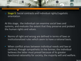 o Stage 5: Social contracts and individual rights/Legalistic
orientation
At this stage, the individual can examine social laws and
systems, and evaluate the extent that they preserve and protect
the human rights and values.
• Norms of right and wrong are defined in terms of laws or
institutionalized rules which seem to have a rational basis.
• When conflict arises between individual needs and law or
contract, though sympathetic to the former, the individual
believes the latter must prevail because of its greater
functional rationality for society, the majority will and welfare.
 